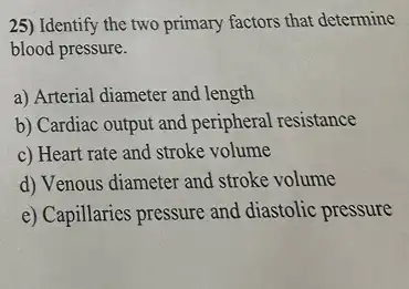 25) Identify the two primary factors that determine
blood pressure.
a) Arterial diameter and length
b) Cardiac output and peripheral resistance
c) Heart rate and stroke volume
d) Venous diameter and stroke volume
e) Capillaries pressure and diastolic pressure