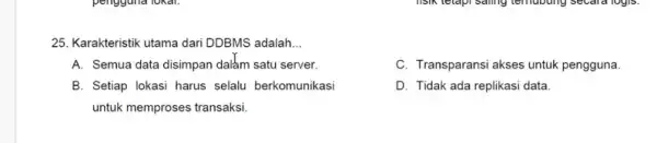 25. Karakteristik utama dari DDBMS adalah __
A. Semua data disimpan dalam satu server.
C. Transparansi akses untuk pengguna.
B. Setiap lokasi harus selalu berkomunikasi
untuk memproses transaksi
D. Tidak ada replikasi data.