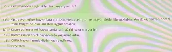 25- Kastrasyon için aşağdakilerden hangisi yanliştir?
a) Kastrasyon erkek hayvanlara burdizo pensi, elastrator ve tetavũr aletleri ile yapilabilir. Ancak kastrasyon oncesi
testis bolgesine lokal anestezi uygulanmalidir.
b) Kastre edilen erkek hayvanlarda canh ağirlik kazanimi geriler.
c) Kastre edilen erkek hayvanlarda yaglanma artar.
d) Ciftlik hayvanlarinda dişiler kastre edilmez.
Bos birak