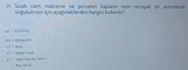 25. Sicak cam malzeme ve porselen kaplarin nem olmayan bir atmosferde
sogutulmasi için aşağidakilerden hangis kullanilir?
a) Kül firini
b) Desikator
C) Etuv
d) Ceker ocak
e) Laboratuvar benci
Bos birak