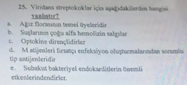 25. Viridans streptokoklar için asagidakilerden hangisi
yanlistir?
a. Agiz florasinin temel Oyeleridir
b. Suslarinin cogu alfa hemolizin salgilar
c. Optokine dirençlidirler
d. Matijenleri firsatçi enfeksiyon olusturmalarindan sorumlu
tip antijenleridir
e. Subakut bakteriyel endokarditlerin onemli
etkenlerindendirler.