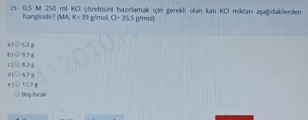 25.0,5 M 250 ml KCl cozeltisini hazrlamak için gerekli olan kati KCl miktari aşagidakilerden
hangisidir? (I MA;K=39g/mol,Cl=35,5g/mol)
a) 5,38
b) 9,38
c) 8,38
d) 6.78
e) 11,7 g
Bos birak