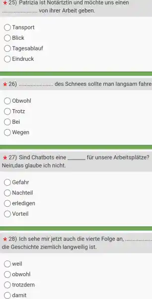 25)Patrizia ist Notartztin und mochte uns einen
__ von ihrer Arbeit geben.
Tansport
Blick
Tagesablauf
Eindruck
26) .....	......des Schnees sollte man langsam fahre __
Obwohl
Trotz
Bei
Wegen
27)Sind Chatbots eine __ fur 'unsere Arbeitsplǎtze?
Nein,das glaube ich nicht.
Gefahr
Nachteil
erledigen
Vorteil
star 28) Ich sehe mir jetzt auch die vierte Folge an, __
die Geschichte ziemlich langweilig ist.
weil
obwohl
trotzdem
damit