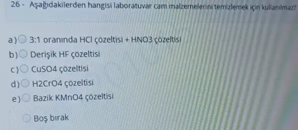 26- Asagidakilerden hangisi laboratuvar cam malzemelerini temizlemek için kullanilmaz?
a) 3:1 oraninda HCI cacute (o)zeltisi+HNO3cacute (o)zeltisi
b)O Derişik HF çozeltisi
CuSO4 cozeltisi
d) H2CrO4 cozeltisi
e) Bazik KMn 04 cozeltisi
Bos birak