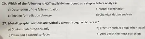 26. Which of the following is NOT explicitly mentioned as a step in failure analysis?
a) Description of the failure situation
b) Visual examination
c) Testing for radiation damage
d) Chemical design analysis
27. Metallographic sections are typically taken through which areas?
a) Contaminated regions only
b) Fracture surfaces and other locat
c) Clean and polished surfaces
d) Areas with the most corrosion