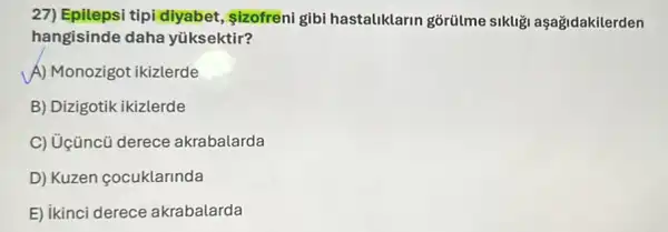 27)Epilepsi tipi diyabet , izofreni gibi hastaliklarin gorülme sikliği aşağidakilerden
hangisinde daha yüksektir?
A) Monozigot ikizlerde
B) Dizigotik ikizlerde
C) Uçüncũ derece akrabalarda
D) Kuzen cocuklarlnda
E) ikinci derece akrabalarda