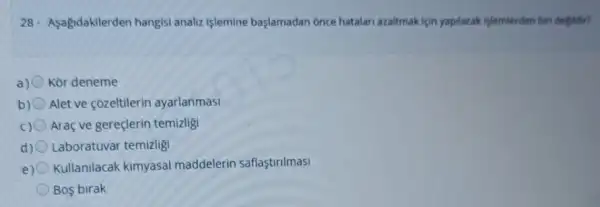 28. Asagidakilerden hangis analiz işlemine başlamadan Once hatalari azaltmak igin yapilacak islemlerden biri degildir?
a) Kor deneme
b) Alet ve cózeltilerin ayarlanmasi
c) Araç ve gereçlerin temizligi
d) Laboratuvar temizlig
e) Kullanilacak kimyasal maddelerin saflaştrilmasi
Bos birak