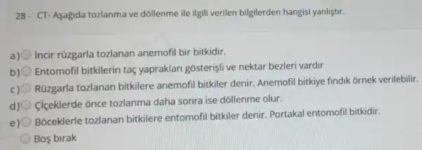 28- CT-Aşagida tozlanma ve dóllenme ile ilgili verilen bilgilerden hangisi yanliştir.
a) incir rüzgarla tozlanan anemofil bir bitkidir.
b) Entomofil bitkilerin taç yapraklar gosterişli ve nektar bezleri vardir
c)
Rúzgarla tozlanan bitkilere anemofil bitkiler denir Anemofil bitkiye findik ornek verilebilir.
d) 0 Ciçeklerde once tozlanma daha sonra ise dóllenme olur.
Boceklerle tozlanan bitkilere entomofil bitkiler denir Portakal entomofi bitkidir.
Bos birak