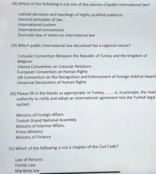 28) Which of the following is not one of the sources of public international law?
Judicial decisions and teachings of highly qualified publicists
General principles of law
International custom
International conventions
Domestic law of states on international law
29) Which public international law document has a regional nature?
Consular Convention Between the Republic of Turkey and the Kingdom of
Belgium
Vienna Convention on Consular Relations
European Convention on Human Rights
UN Convention on the Recognition and Enforcement of Foreign Arbitral Award:
Universal Declaration of Human Rights
30) Please fill in the blanks as appropriate In Turkey, __ is, in principle, the main
authority to ratify and adopt an international agreement into the Turkish legal
system.
Ministry of Foreign Affairs
Turkish Grand National Assembly
Ministry of Internal Affairs
Prime Ministry
Ministry of Finance
31) Which of the following is not a chapter of the Civil Code?
Law of Persons
Family Law
Maritime law
__