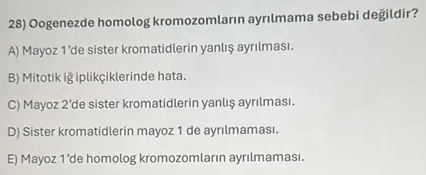 28) Oogenezde homolog kromozomlarin ayrilmama sebebi degildir?
A) Mayoz 1'de sister kromatidlerin yanlis ayrilmasi.
B) Mitotik ig iplikçiklerinde hata.
C) Mayoz 2'de sister kromatidlerin yanlis ayrilmasi.
D) Sister kromatidlerin mayoz 1 de ayrilmamasi.
E) Mayoz 1'de homolog kromozomlarin ayrilmamasi.