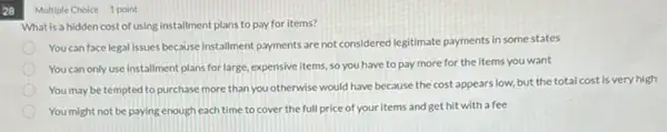 28
Multiple Choice 1 point
What is a hidden cost of using installment plans to pay for items?
You can face legal issues because installment payments are not considered legitimate payments in some states
You can only use installment plans for large, expensive items so you have to pay more for the items you want
You may be tempted to purchase more than you otherwise would have because the cost appears low, but the total cost is very high
You might not be paying enough each time to cover the full price of your items and get hit with a fee