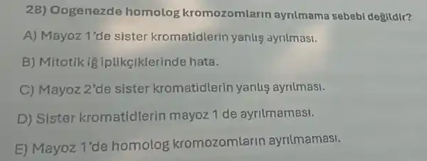 28)Oogenezde homolog kromozomlarin ayrilmama sebebi deglldlr?
A) Mayoz 1'de sister kromatidlerir yanlis ayrilmasi.
B) Mitotik ig iplikeiklerinde hata.
C) Mayoz 2' de sister kromatidlerin yanlis ayrilmasi.
D) Sistel kromatidlerir mayoz 1 de ayrilmamasi.
E) Mayoz 1'de homolog kromozomlarin ayrilmamasi.