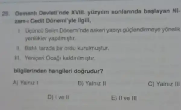 29. Osmanl Devleti'nde XVIII.yüzyilin sonlarinda başlayan Ni-
zam- Cedit Donemi'yle ilgili,
1. Ucüncú Selim Doneminde askeri yapryi güçlendirmeye yonelik
yenilikler yapilmiştir.
II. Batili tarzda bir ordu kurulmuştur.
III. Yeniceri Ocagi kaldirilmiştir.
bilgilerinden hangileri doğrudur?
A) Yainiz I
B) Yalniz II
C) Yalniz III
D) Ive II
E) II ve III