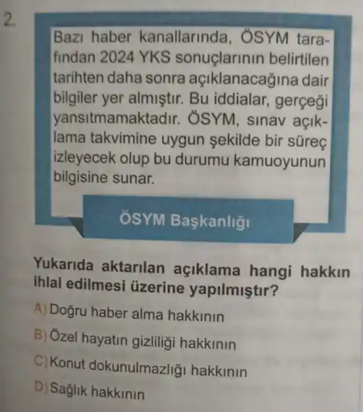 2.
Bazi haber kanallarinda , ÔSYM tara-
findan 2024 YKS sonuçlarinin belirtilen
tarihten daha sonra açiklanacagine I dair
bilgiler yer almistir. Bu iddialar , gerçeği
yansitmamakta dir. ÔSYM, sinav açik-
lama takvimine uygun sekilde bir súreç
izleyecek olup bu durumu kamuoyunun
bilgisine sunar.
ÔSYM Baskanligi
Yukarida aktarilan açiklama hangi hakkin
ihlal edilmesi uzerine yapilmiştir?
A) Doğru haber alma hakkinin
B) Ózel hayatin gizliliği hakkinin
C) Konut dokunulmazlig hakkinin
D) Sağlik hakkinin