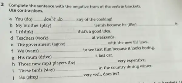 2
Complete the sentence with the negative form of the verb in brackets.
Use contractions.
a You (do) don'tdo	any of the cooking!
b My brother (play) __ tennis because he (like) __
I (think) __ ......................................................................
d Teachers (work) __ at weekends.
e The government (agree) __ with the new EU laws.
f We (want) __ to see that film because it looks boring.
g His mum (drive)
__ a fast car.
h Those new mp3 players (be)
__ very expensive.
i These birds (stay)
__ in the country during winter.
j He (sing)
__ very well, does he?