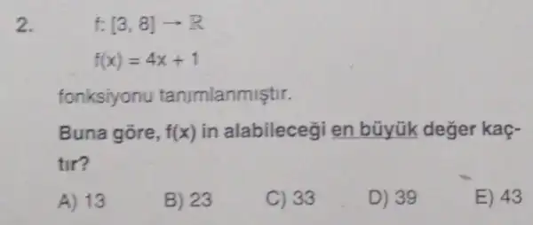 2.
f:[3,8]arrow R
f(x)=4x+1
fonksiyonu tanimlanmiştir.
Buna gore, f(x) in alabileceg en bũyük deger kaç-
tir?
A) 13
B) 23
C) 33
D) 39
E) 43