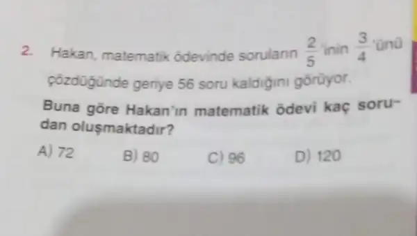 2.
Hakan matematik : odevinde sorularin
(2)/(5) inin (3)/(4) ono
cozdügünde geriye 56 soru kaldigini gorüyor.
Buna gōre Hakan'in matematik odevi kaç soru-
dan olusmaktadir?
A) 72
B) 80
C) 96
D) 120