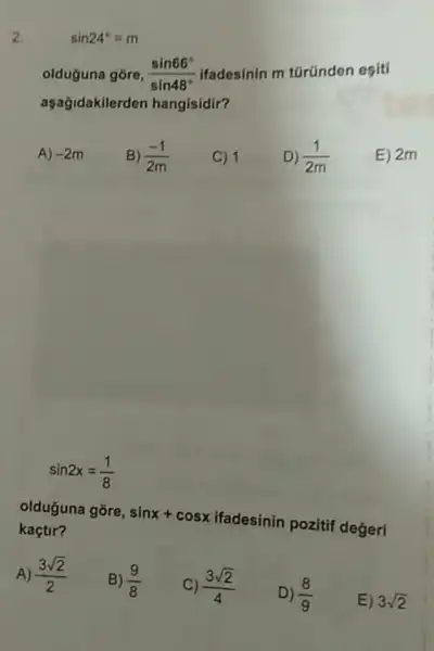 2.
olduguna gore, (sin66^circ )/(sin48^circ ) ifadesinin m türünden esiti
aşagidakilerden hangisidir?
A) -2m
B) (-1)/(2m)
C) 1
D) (1)/(2m)
E) 2m
sin2x=(1)/(8)
olduguna góre, sinx+cosx
ifadesinin pozitif degeri kaçtir?
A) (3sqrt (2))/(2)
B) (9)/(8)
C) (3sqrt (2))/(4)
D) 8