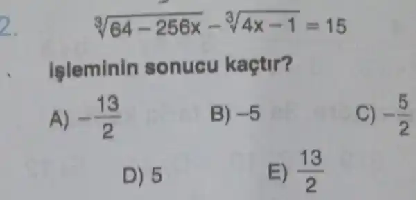 2.
sqrt [3](64-256x)-sqrt [3](4x-1)=15
işleminin sonucu kaçtir?
A) -(13)/(2)
B) -5
C) -(5)/(2)
D) 5
E) (13)/(2)