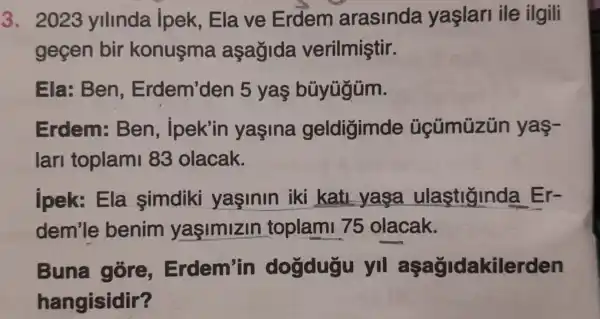 3. 2023 ylllnda ipek,Ela ve Erdem arasinda yaslari ile ilgili
gecen bir konusma asagida verilmiştir.
Ela: Ben Erdem'den 5 yas búyügüm.
Erdem:Ben ipek'in yasina geldigimde yas-
lari toplam 83 olacak.
jpek: Ela simdiki yasinin iki kati yasa ulastiginda Er-
dem'le benim yaşimizin toplami 75 olacak.
Buna góre,Erdem'in dogdugu yi aşağidakilerden
hangisidir?