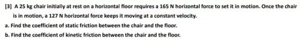 [3] A 25 kg chair initially at rest on a horizontal floor requires a 165 N horizontal force to set it in motion. Once the chair
is in motion, a 127 N horizontal force keeps it moving at a constant velocity.
a. Find the coefficient of static friction between the chair and the floor.
b. Find the coefficient of kinetic friction between the chair and the floor.