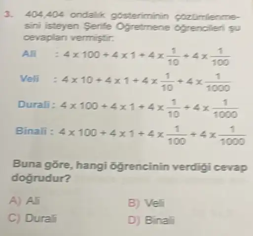 3. 404,404 ondalik gosteriminin cozamienme-
sini isteyen Serife Ogretmene obrencilen gu
cevaplan vermistir.
Ali:4times 100+4times 1+4times (1)/(10)+4times (1)/(100)
Veli:4times 10+4times 1+4times (1)/(10)+4times (1)/(1000)
Durali
4times 100+4times 1+4times (1)/(10)+4times (1)/(1000)
Binali :
4times 100+4times 1+4times (1)/(100)+4times (1)/(1000)
Buna gore, hangi ogrencinin verdigi cevap
dogrudur?
A) Ali
B) Veli
C) Durali
D) Binali