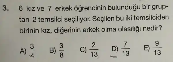 3. 6 kizve 7 erkek ogrencinin bulundugu bir grup-
tan 2 temsilci seçiliyor.Seçilen bu iki temsilciden
birinin klz , digerinin erkek olma olasilig nedir?
A) (3)/(4)
B) (3)/(8)
C) (2)/(13)
D) (7)/(13)
E) (9)/(13)