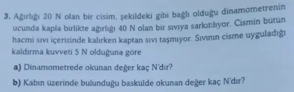 3. Agrilgi 20 N olan bir cisim, sekildeki gibi bagh oldugu dinamometrenin
ucunda kapla birlikte agirhgi 40 N olan bir sivnya sarkitihyor Cismin bútün
hacmi sivi icerisinde kalirken kaptan SIVI tasmiyor. Sivnnin cisme uyguladig
kaldirma kuvveti 5 N olduguna gōre
a) Dinamometrede okunan deger kaç N'dir?
b) Kabin ủzerinde bulundugu baskulde okunan deger kaç N'dư?