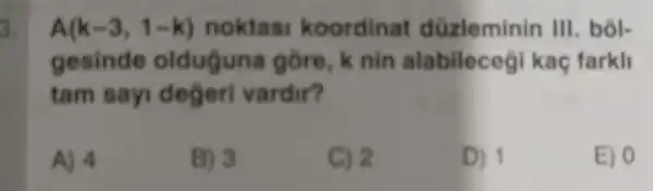 3. A(k-3,1-k) noktasi koordinat düzleminin III. bôl-
gesinde olduguna gồre, k nin alabileceg kaç farkli
tam sayi degeri vardir?
A) 4
B) 3
C) 2
D) 1
E) 0