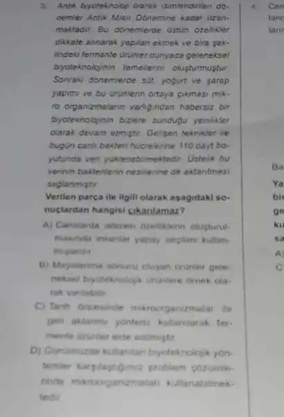 3. Antik biyoteknoloji olarak isimlendirilen do-
nemier Antik Misir Donemine kadar uzan-
maktadir. Bu donemierde Ost0n ozellikier
dikkate alinarak yapilan ekmek ve bira sek-
lindeki fermante ürünler dünyada geleneksel
biyoteknolojinin temellerini olusturmustur.
Sonraki donemlerde sút yogurt ve sarap
yapimi ve bu Drünlerin ortaya cikmasi mik-
ro organizmalarin varligindan habersiz bir
biyoteknolojinin bizlere sundugu yenlikler
olarak devam etmistir.Gelisen teknikler ile
bugün canh bakten hucrelerine 110 bayt bo.
yutunda ven yuklenebilmek tedir. Ustelik bu
verinin bakterilerin nesillerine de aktanimasi
saglanmistir.
Verilen parça ile ilgill olarak asagidaki so.
nuclardan hangisi cikarilamaz?
A) Canislarda istenen ozeliklerin olupturul.
masinda insanlar yapay secilimi kullan-
mistardu
B) Mayalanma sonucu olugan orunler gele.
neksel biyoteknoloja Urunlere omek ola.
tak verilebilit
C) Tanh oncesinde miroorganizmalar ile
gen aktarim yontemi kullandarak fer
mente arunier elde edilmiptir
D) Gunamuzde kullanilan biyoteknoloy k yon.
temier karyilapt Gimiz problem cozumle
4. Cen
lann
lanr
Ba
Ya
bir
go
ku
sa
A