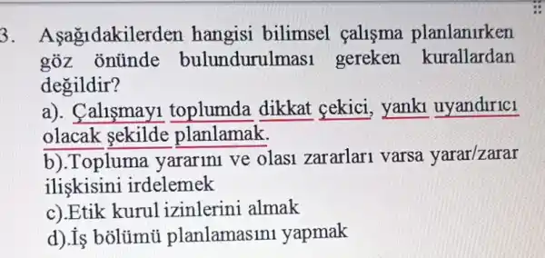 3 . Asagidakilerden hangisi bilimsel çalisma planlanlrken
goz onünde bulundurulmasi gereken kurallardan
degildir?
a). Calismay1 toplumda dikkat cekici, yanki uyandirici
olacak sekilde planlamak.
b).Topluma yararini ve olasi zararlari varsa yarar/zarar
iliskisini irdelemek
c).Etik kurul izinlerini almak
d).Is bõlümũ planlamasin yapmak