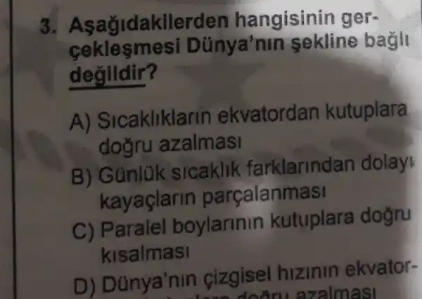 3 Asağidakilerder hangisinin ger
ceklesmesi Dünya'nin sekline bagl
degildir?
A)Sicakliklarin ekvatordan kutuplara
dogru azalmasi
B) Gúnlük slcaklik farklarindar dolay
kayaçlarin parçalanmasi
C) Parale boylarinin kutuplara dogru
kisalmasi
D)Dünya'nin cizgisel hizinin ekvator-
doỡn azalmasi