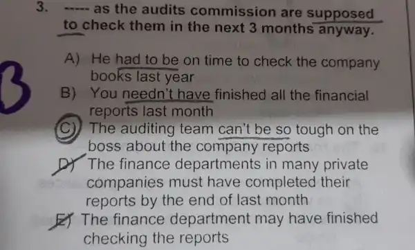 3.
- as the audits commission are supposed
to check them in the next 3 months anyway.
A) He had to be on time to check the company
books last year
B) You needn't have finished all the financial
reports last month
(C)) The auditing team can't be so tough on the
boss about the company reports
D) The finance departments in many private
companies must have completed their
reports by the end of last month
bo The finance department may have finished
checking the reports