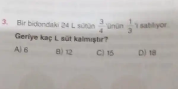 3. Bir bidondaki 24 L sotun (3)/(4) Onun (1)/(3) I satiliyor.
Geriye kaç Lsot kalmistir?
D) 18
A) 6
B) 12
C) 15