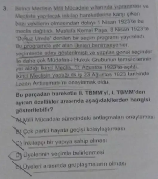 3. Birinci Meclisin Mill Mocadele yillarinda vipranmasi ve
Mecliste yapilacak inkilap hareketlerine kargi gikan
bazi vekillerin olmasindan dolayr 1 Nisan 1923'te bu
meclis dagitidi. Mustafa Kemal Pasa, 8 Nisan 1923'te
"Dokuz Umde" denilen bir secim programi yayimlad.
Buprogramda yer alan ilkeleri benimseyenter,
secimlerde aday gosterilmisti ve yapilan genel secimler
ile daha cok Müdafaa-Hukuk Grubunun temsilcilerinin
yer aldigi lkinci Meclis 11 Aqustos 1923 to-agild.
Ikinci Meclisin yaptior ilk is 23 Agustos 1923 tarihinde
Lozan Antlasmasin onaylamak oldu
Bu parçadan hareketle II. TBMM'yI, I. TBMM 'den
ayiran ôzellikler arasinda aşağidakilerden hangisi
gosterilebilir?
Milli Mücadele sürecindeki antlasmalar onaylamasi
(1) Cok partill hayata gecisi kolaylaştirmasi
(1) Inkilapei bir yapiya sahip olmasi
D) Uyelerinin seçimle belirlenmesi
gruplaşmalarin olmasi