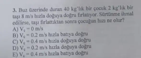 3. Buz (lzerinde duran 40 kg'lik bir cocuk 2kg' lik bir
tasi 8m/s hizla doguya dogru firlatryor. SUrtũnme ihmal
edilirse, tasi firlattiktan sonra cocugun hizi ne olur?
A) V_(s)=0m/s
B) V_(c)=0.2m/s hizla batiya dogru
C) V_(c)=0.4m/s hizla doguya dogru
D) V_(c)=0.2m/s hizla doguya dogru
E) V_(s)=0.4m/s hizla batiya dogru