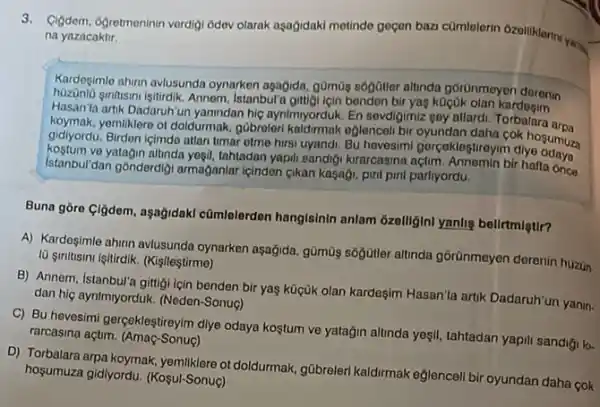 3. Cigdom, Ogretmeninin vordigi Odev olarak aşağidaki metindo geçen ban camtelerin Ozelliklermy. na yazacaktir.
Kardesimle ahirn avlusunda oynarken agağida, g0m0g sôgGiller altinda goronmeyen dorenin
sinfasinviştirdlik. Annem, Istanbula benden bir yas kOçOk
Hasan'ta artik Dadaruhiun yanindan hic aynimyorduk. En sevdigimiz goy allardi. Torbalara aroa
yemiliklere ot doldurmak, gübrolon kaldirmak oglenceli bir oyundan daha cok hosumuza
gidiyordu. Birden içimdo attan timar otme hirsi uyandi.Bu hovesimi gorçaklegtroyim diye
Istanbul/dan gónderdiji armaganlar içinden gikan kaçagi, pini pint partiyordu.
yatagin altinda yesil, tahtadan yapil sandigi kurarcasina açtim. Annomin bir hafta once
Buna gòre (ljdem, aşağidakl cũmlelerdon hangisinin anlam Gzelliginl yanlig belirtmlgtir?
A) Kardeşimle ahinn avlusunda oynarken aşağida, gümũg sôğjiêtler altinda górünmeyen derenin huzun
10 smitusimi işitirdik. (Kişileştirme)
B) Annem, Istanbu'a gittigi icin benden bir yas kügük olan kardeşim Hasan'ta artik Dadaruh'un yanin.
dan hiç aynImiyorduk. (Neden -Sonuo)
C) Bu hevesimi gerçekleştireyim diye odaya kostum ve yatağin altinda yesil, tahtadan yapili sandigi k.
rarcasina açtim. (Amaç-Sonuç)
D) Torbalara arpa koymak ot doldurmak, gübreleri kaldirmak eglencell bir oyundan daha cok
hosumuza gidlyordu (Koşul-Sonuç)