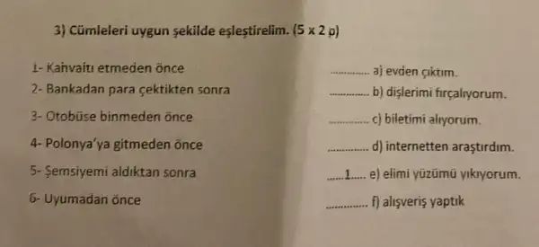 3) Cümleleri uygun sekilde eşlestirelim. (5times 2p)
1- Kahvaiti etmeden once
__ aj evden ciktim.
2- Bankadan para cektikten sonra
__ b) dişlerimi firçaliyorum.
3- Otobúse binmeden once
__ c) biletimi alryorum.
4- Polonya'ya gitmeden once
__ d) internetten araştirdim.
5- Semsiyemi aldiktan sonra
__ e) elimi yüzümũ yiknyorum.
6- Uyumadan once
__ f) alisveris yaptik