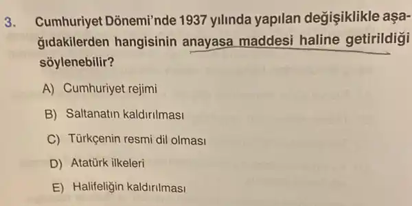 3. Cumhuriyet Dònemi'nde 1937 yilinda yapilan değişiklikle aşa-
gldakilerden hangisinin anayasa maddesi haline getirildigi
soylenebilir?
A) Cumhuriyei : rejimi
B) Saltanatin kaldirilmasi
C) Tủrkçenin resmi dil olmasi
D) Atatürk ilkeleri
E) Halifeligin kaldirilmasi