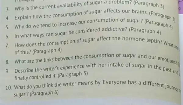 3. Why is the current availability of sugar a problem? (Paragraph 3)
4. Explain how the consumption of sugar affects our brains (Paragraph 3)
5. Why do we tend to increase our consumption of sugar?(Paragraph 4)
6. In what ways can sugar be considered addictive? (Paragraph 4)
How does the consumption of sugar affect the hormone leptin? What are
of this? (Paragraph 4)
What are the links between the consumption of sugar and our emotions? (
Describe the writer's experience with her intake of sugar in the past and
finally controlled it.(Paragraph 5)
10. What do you think the writer means by 'Everyone has a different journeys
sugar? (Paragraph 6)