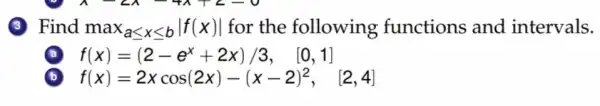 3 Find ma x_(aleqslant xleqslant bVert f(x)vert ) for the following functions and intervals.
f(x)=(2-e^x+2x)/3, [0,1]
b f(x)=2xcos(2x)-(x-2)^2, [2,4]