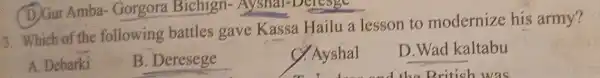 3. Which of the following battles gave Kassa Hailu a lesson to modernize his army?
A. Debarki
B. Deresege
C. Ayshal
mindown and the British was
D.Wad kaltabu
(D) Gur Amba . Gorgora Bichlgn Ayshal-Delesge