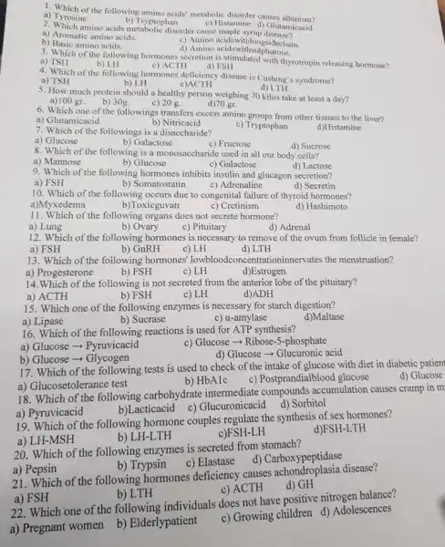 3. Which of the following hormones secretion is stimulated with thyrotropin releasing hormone?
a) TSH
b) LH
d) FSH
2. Which amino acids metabolic disorder cause maple syrup
a) Aromatic amino acids.
c) Amino acidswithlongsidechain.
b) Basic amino acids.
d) Amino acidswithsu phurous.
1. Which of the following amino acids' metabolic disorder causes albinism?
a) Tyrosine
b) Tryptophan
c) Histamine d) Glutamicacid
d) LTH
5. How much protein should a healthy person weighing 70 kilos take at least a day?
a)100 gr.
6. Which one of the followings transfers excess amino groups from other tissues to the liver?
b) 30g.
d)70 gr.
4. Which of the following hormones deficiency disease is Cushing's syndrome?
c) ACTH
a) TSH
b) LH
c)ACTH
7. Which of the followings is a disaccharide?
a) Glucose
b) Galactose
c) Fructose
d) Sucrose
c) 20 g.
a) Glutamicacid
b) Nitricacid
c) Tryptophan
d)Histamine
8. Which of the following is a monosaccharide used in all our body cells?
a) Mannose
b) Glucose
c) Galactose
d) Lactose
9. Which of the following hormones inhibits insulin and glucagon secretion?
a) FSH
b) Somatostatin
c) Adrenaline
d) Secretin
10. Which of the following occurs due to congenital failure of thyroid hormones?
a)Myxedema
b)Toxicguvatr
c) Cretinism
d) Hashimoto
11. Which of the following organs does not secrete hormone?
a) Lung
b) Ovary
c) Pituitary
d) Adrenal
12. Which of the following hormones is necessary to remove of the ovum from follicle in female?
a) FSH
b) GnRH
c) LH
d) LTH
13. Which of the following hormones' lowbloodconc entrationinnervates the menstruation?
a) Progesterone
b) FSH
c) LH
d)Estrogen
14.Which of the following is not secreted from the anterior lobe of the pituitary?
a) ACTH
b) FSH
c) LH
d)ADH
15. Which one of the following enzymes is necessary for starch digestion?
a) Lipase
b) Sucrase
c) a-amylase
d)Maltase
16. Which of the following reactions is used for ATP synthesis?
a) Glucose - Pyruvicacid
c) Glucose -> Ribose-5-phosphate
b) Glucose ­­­­→ Glycogen
d) Glucose - Glucuronic acid
17. Which of the following tests is used to check of the intake of glucose with diet in diabetic patien
d) Glucose
b) HbA1c
c) Postprandialblood glucose
a) Glucosetolerance test
18. Which of the following carbohydrate intermediate compounds accumulation causes cramp in m
b)Lacticacid c)Glucuronicacid
a) Pyruvicacid
d) Sorbitol
19. Which of the following hormone couples regulate the synthesis of sex hormones?
a) LH-MSH
b) LH-LTH
c)FSH-LH
d)FSH-LTH
a) Pepsin
b) Trypsin
21. Which of the following hormones deficiency causes achondroplasia disease?
c) ACTH
d) GH
20. Which of the following enzymes is secreted from stomach?
d) Carboxypeptidase
c) Elastase
a) FSH
b) LTH
22. Which one of the following individuals does not have positive nitrogen balance?
a) Pregnant women
b) Elderlypatient
c) Growing children d)Adolescences