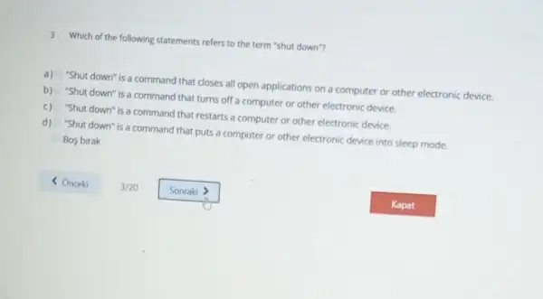 3. Which of the following statements refers to the term "shut down"?
a)
"Shut down" is a command that closes all open applications on a computer or other electronic device.
b) "Shut down" is a command that turns off a computer or other electronic device.
c) "Shut down" is a command that restarts a computer or other electronic device.
d) "Shut down" is a command that puts a computer or other electronic device into sleep mode.
Bos birak