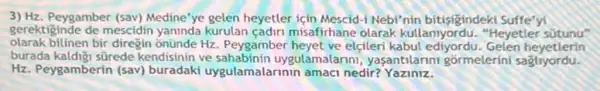 3) Hz. Peygamber (sav)Medine'ye gelen heyetler için Mescid-i Nebi'nin bitisigindeki suffe'yi
gerektiginde de mescidin yaninda kurulan cadir misafirhane olarak kullannyordu. "Heyetler sütunu"
olarak bilinen bir diregin onünde Hz Peygamber heyet ve elçleri kabul ediyordu. Gelen heyetlerin
burada kaldigi sürede kendisinin ve sahabinin uygulamalanni, yaşantilanni gormelerini sagliyordu.
Hz. Peygamberin (sav)buradaki uygulamalarinin amaci nedir?Yaziniz.