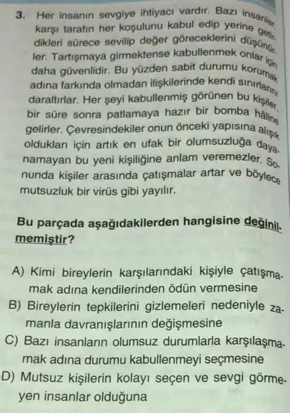 3. Her insanin sevgiye ihtiyaci vardir. Bazi insanlar
karşi tarafin her kosulunu kabul edip yerine
dikleri sürece sevilip değer gōreceklerini
ler. Tartişmaya girmektense kabullenmek
daha gũvenlidir. Bu yüzden sabit durumu koruman
adina farkinda olmadan iliskilerinde kendi sinirlarin
daraltirlar. Her seyi kabullenmiş gorünen bu kisiler
bir süre sonra patlamaya hazir bir bomba haline
gelirler Cevresindekiler onun onceki yapisina
olduklari icin artik en ufak bir olumsuzluğga daya-
namayan bu yeni kişiligine anlam veremezler. So
nunda kisiler arasinda catişmalar artar ve bóylece
mutsuzluk bir virus gibi yayilir.
Bu parçada aşağidakilerden hangisine değinil.
memiştir?
A) Kimi bireylerin karşilarindaki kişiyle çatisma-
mak adina kendilerinden odün vermesine
B) Bireylerin tepkilerini gizlemeleri nedeniyle za-
manla davranişlarinin değismesine
C) Bazi insanlarin olumsuz durumlarla karşilaşma-
mak adina durumu kabullenmey seçmesine
D) Mutsuz kişilerir kolayi secen ve sevgi gorme-
yen insanlar olduguna