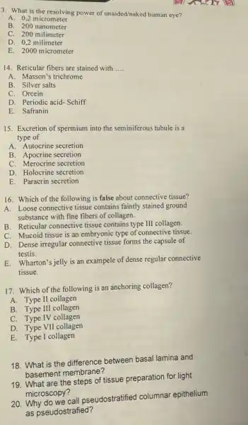 3. What is the resolving power of unaided/naked human eye?
A. 0,2 micrometer
B. 200 nanometer
C. 200 milimeter
D. 0,2 milimeter
E. 2000 micrometer
14. Reticular fibers are stained with __
A. Masson's trichrome
B. Silver salts
C. Orcein
D. Periodic acid-Schiff
E. Safranin
15. Excretion of spermium into the seminiferous tubule is a
type of
A. Autocrine secretion
B. Apocrine secretion
C. Merocrine secretion
D. Holocrine secretion
E. Paracrin secretion
16. Which of the following is false about connective tissue?
A. Loose connective tissue contains faintly stained ground
substance with fine fibers of collagen.
B. Reticular connective tissue contains type III collagen.
C. Mucoid tissue is an embryonic type of connective tissue.
D. Dense irregular connective tissue forms the capsule of
testis.
E. Wharton's jelly is an exampele of dense regular connective
tissue.
17. Which of the following is an anchoring collagen?
A. Type II collagen
B. Type III collagen
C. Type IV collagen
D. Type VII collagen
E. Type I collagen
18. What is the difference between basal lamina and
basement membrane?
19. What are the steps of tissue preparation for light
microscopy?
20. Why do we call pseudostratified columnar epithelium
as pseudostrafied?