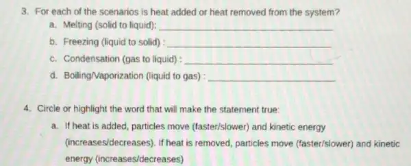 3. For each of the scenarios is heat added or heat removed from the system?
a. Melting (solid to liquid): __
b. Freezing (liquid to solid) : __
c. Condensation (gas to liquid) : __
d. BoilingNaporizatio n (liquid to gas) __
4. Circle or highlight the word that will make the statement true:
a. If heat is added particles move (faster/slower) and kinetic energy
(increases/decreases). If heat is removed, particles move (faster/slower)and kinetic
energy (increases/decrea.ses)