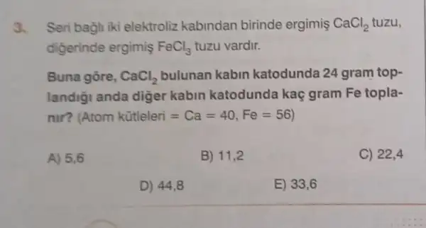 3. Seri bagli iki elektroliz kabindan birinde ergimis CaCl_(2) tuzu,
digerinde ergimiş FeCl_(3) tuzu vardir.
Buna gore, CaCl_(2) bulunan kabin katodunda 24 gram top-
landigi anda diger kabin katodunde kaç gram Fe topla-
nir? Atom kitleleri=Ca=40,Fe=56
A) 5,6
B) 11,2
C) 22,4
D) 44,8
E) 33,6