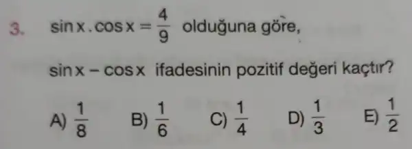 3. sinxcdot cosx=(4)/(9) olduguna gore,
sinx-cosx ifadesinin pozitif değeri kaçtir?
A) (1)/(8)
B) (1)/(6)
C) (1)/(4)
D) (1)/(3)
E) (1)/(2)